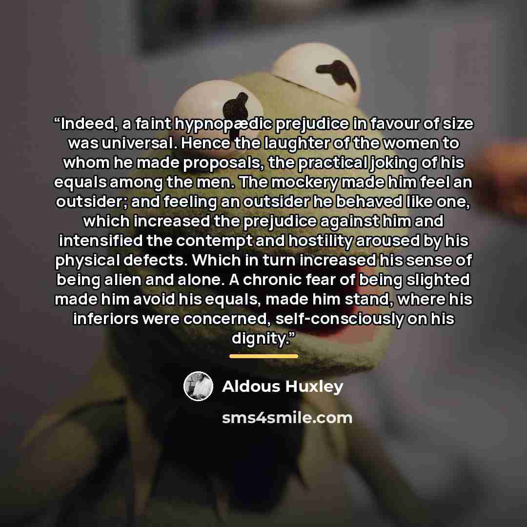 “Indeed, a faint hypnopædic prejudice in favour of size was universal. Hence the laughter of the women to whom he made proposals, the practical joking of his equals among the men. The mockery made him feel an outsider; and feeling an outsider he behaved like one, which increased the prejudice…” quote by Aldous Huxley