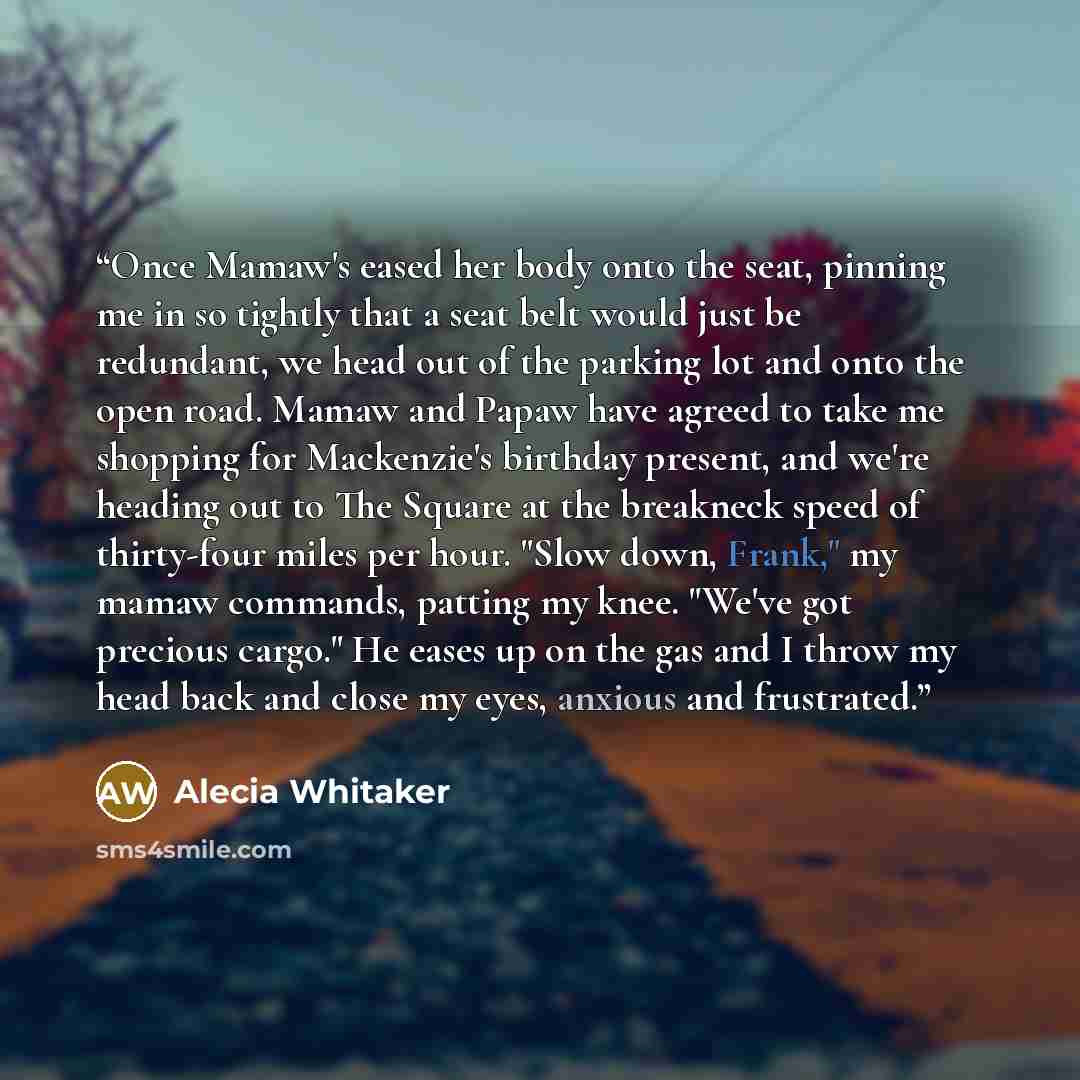 “Once Mamaw's eased her body onto the seat, pinning me in so tightly that a seat belt would just be redundant, we head out of the parking lot and onto the open road. Mamaw and Papaw have agreed to take me shopping for Mackenzie's birthday present, and we're heading out to The Square at the…” quote by Alecia Whitaker