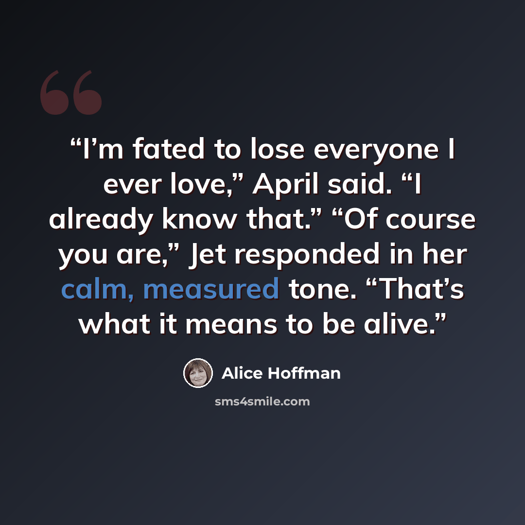 “I’m fated to lose everyone I ever love,” April said. “I already know that.” “Of course you are,” Jet responded in her calm, measured tone. “That’s what it means to be alive.” quote by Alice Hoffman