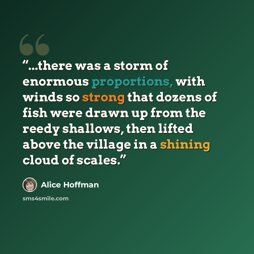 “...there was a storm of enormous proportions, with winds so strong that dozens of fish were drawn up from the reedy shallows, then lifted above the village in a shining cloud of scales.” quote by Alice Hoffman