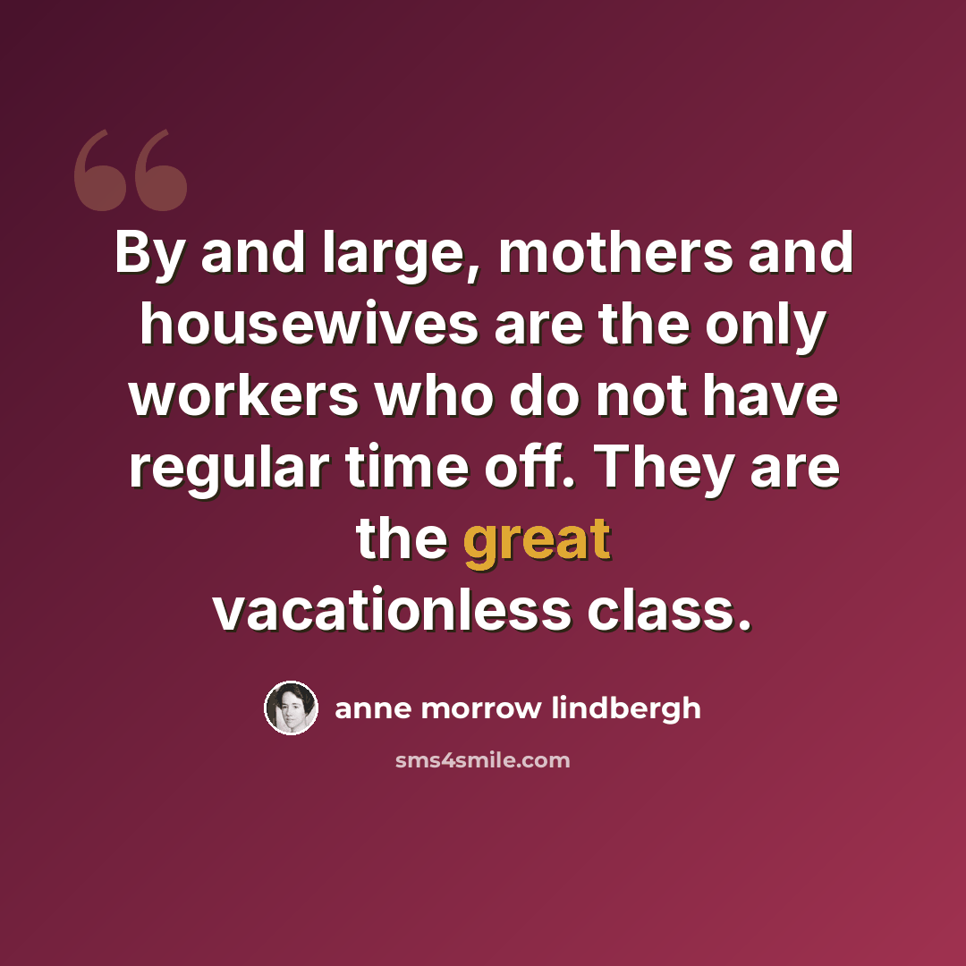 “By and large, mothers and housewives are the only workers who do not have regular time off. They are the great vacationless class.” quote by Anne Morrow Lindbergh