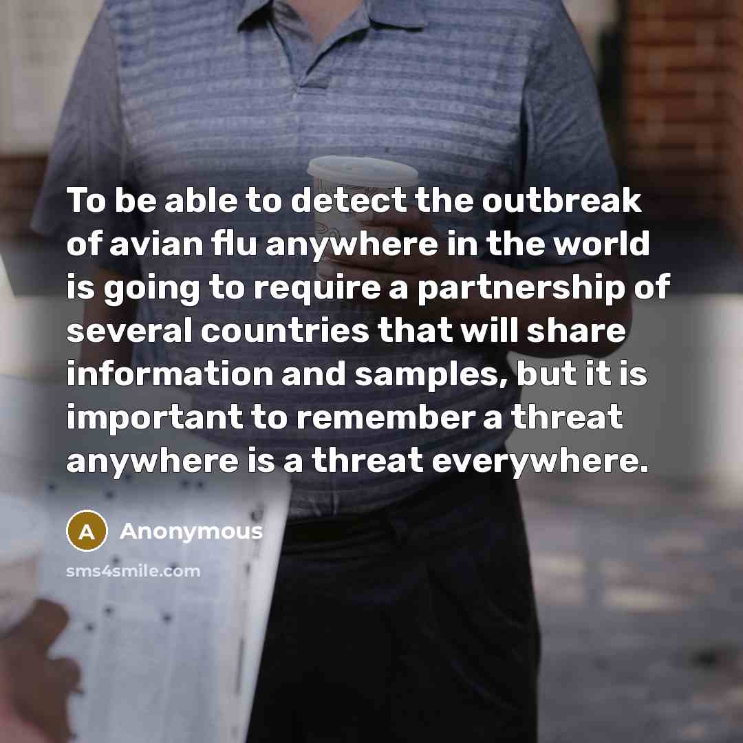 “To be able to detect the outbreak of avian flu anywhere in the world is going to require a partnership of several countries that will share information and samples, but it is important to remember a threat anywhere is a threat everywhere.” quote by Anonymous