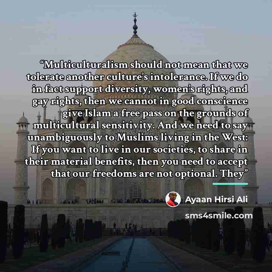 “Multiculturalism should not mean that we tolerate another culture’s intolerance. If we do in fact support diversity, women’s rights, and gay rights, then we cannot in good conscience give Islam a free pass on the grounds of multicultural sensitivity. And we need to say unambiguously to Muslims…” quote by Ayaan Hirsi Ali