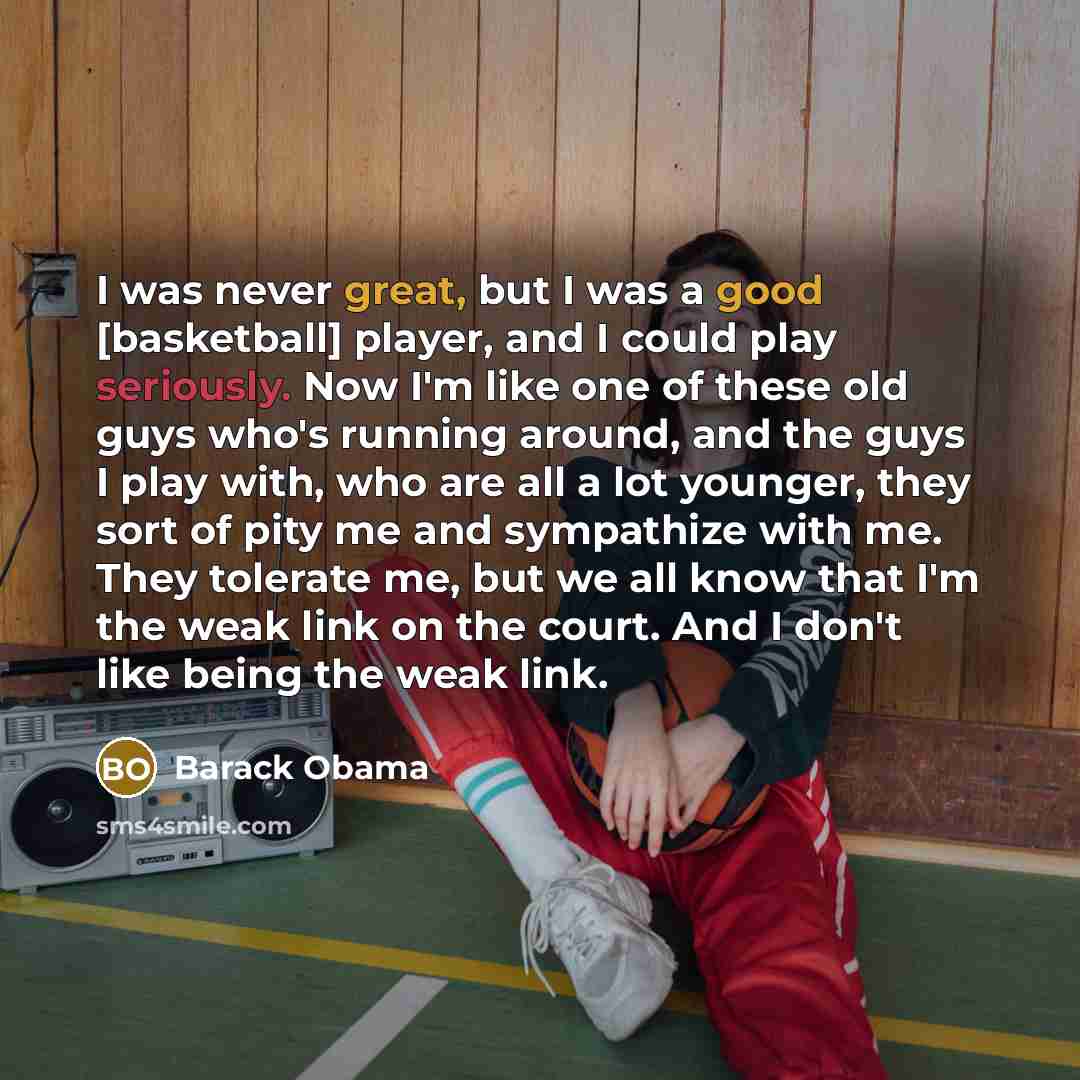 “I was never great, but I was a good [basketball] player, and I could play seriously. Now I'm like one of these old guys who's running around, and the guys I play with, who are all a lot younger, they sort of pity me and sympathize with me. They tolerate me, but we all know that I'm the weak link…” quote by Barack Obama