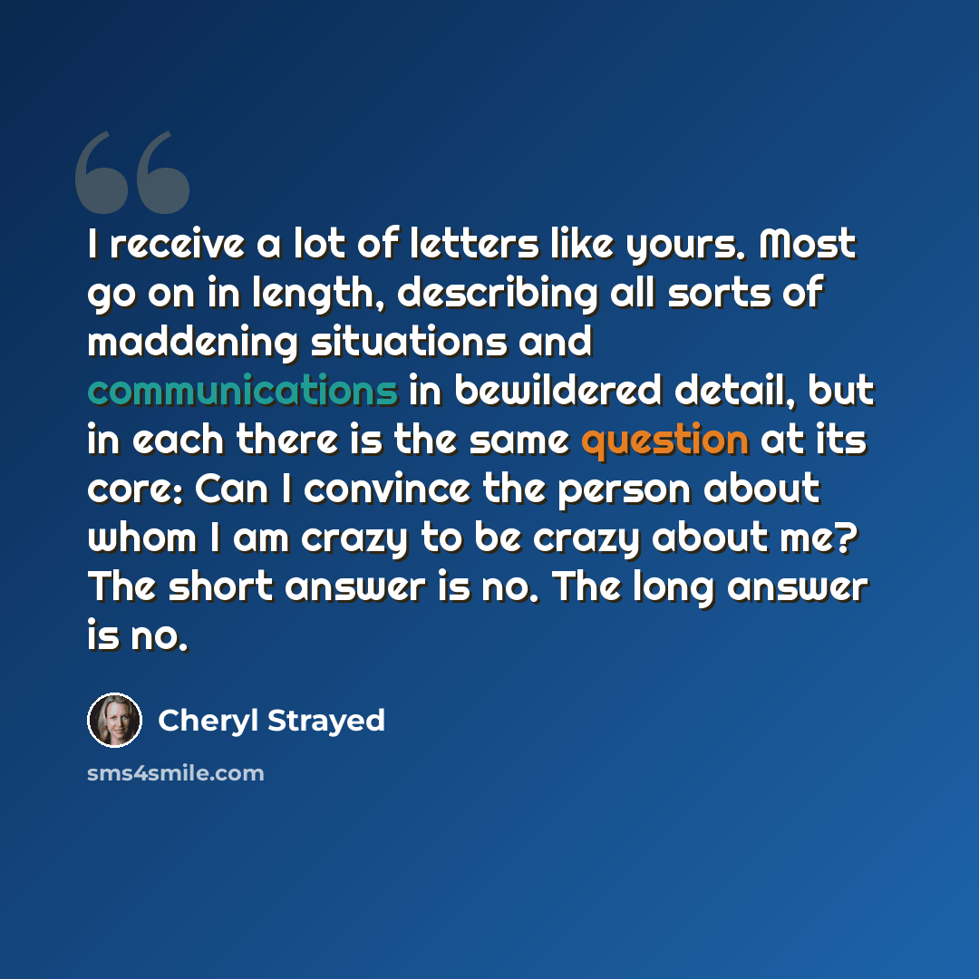 “I receive a lot of letters like yours. Most go on in length, describing all sorts of maddening situations and communications in bewildered detail, but in each there is the same question at its core: Can I convince the person about whom I am crazy to be crazy about me? The short answer is no. The…” quote by Cheryl Strayed