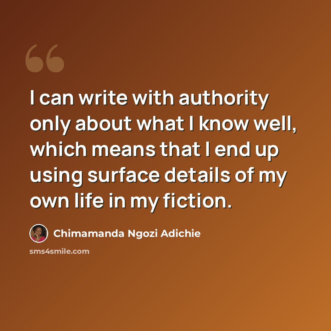 “I can write with authority only about what I know well, which means that I end up using surface details of my own life in my fiction.” quote by Chimamanda Ngozi Adichie