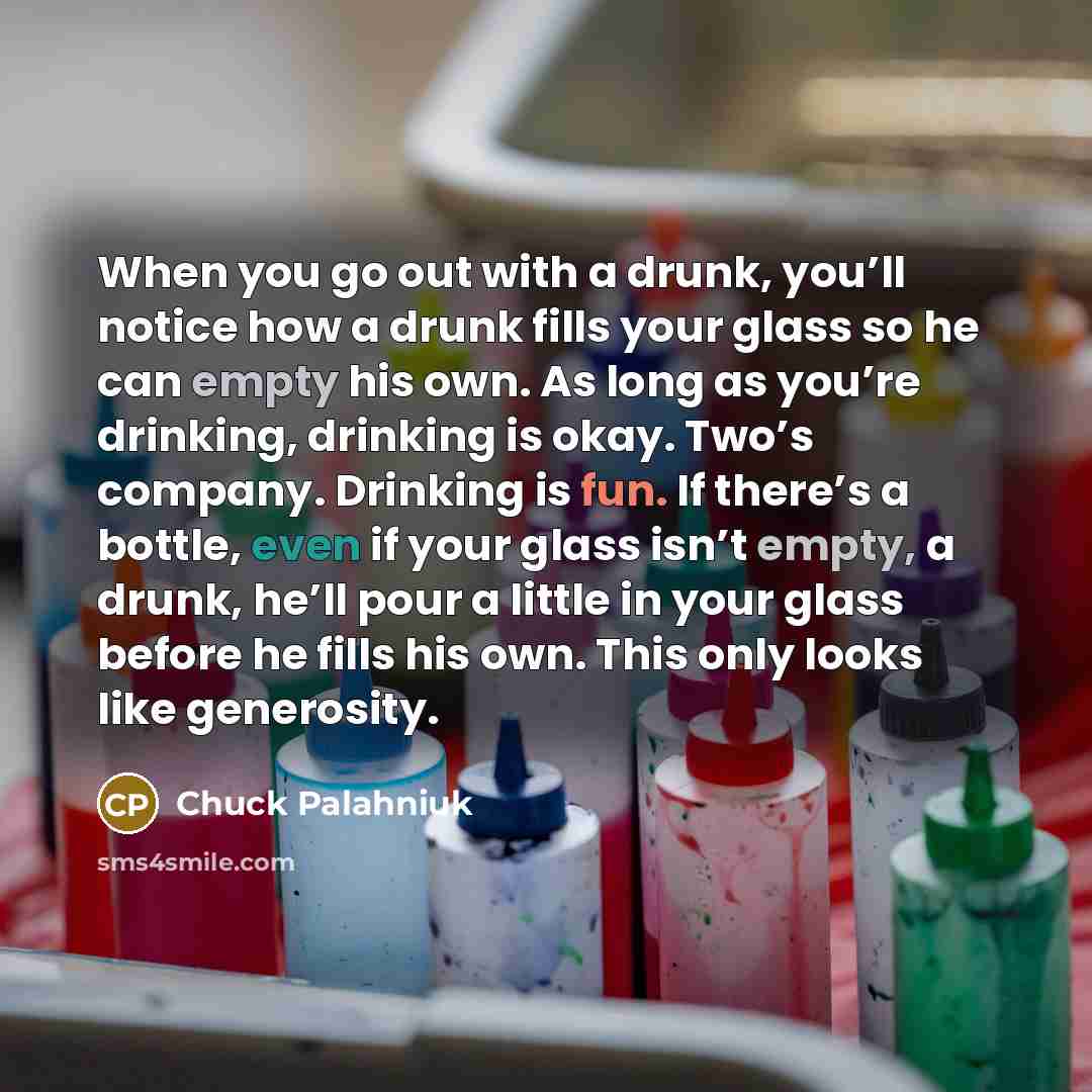 “When you go out with a drunk, you’ll notice how a drunk fills your glass so he can empty his own. As long as you’re drinking, drinking is okay. Two’s company. Drinking is fun. If there’s a bottle, even if your glass isn’t empty, a drunk, he’ll pour a little in your glass before he fills his own…” quote by Chuck Palahniuk