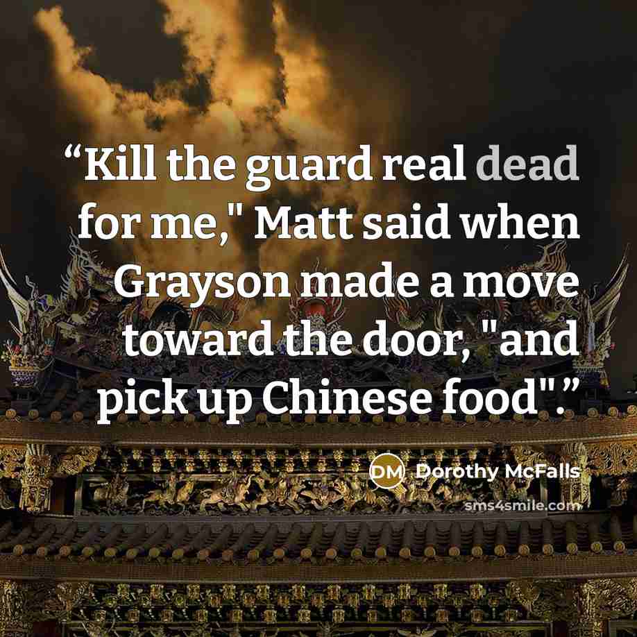 “Kill the guard real dead for me," Matt said when Grayson made a move toward the door, "and pick up Chinese food".” quote by Dorothy McFalls