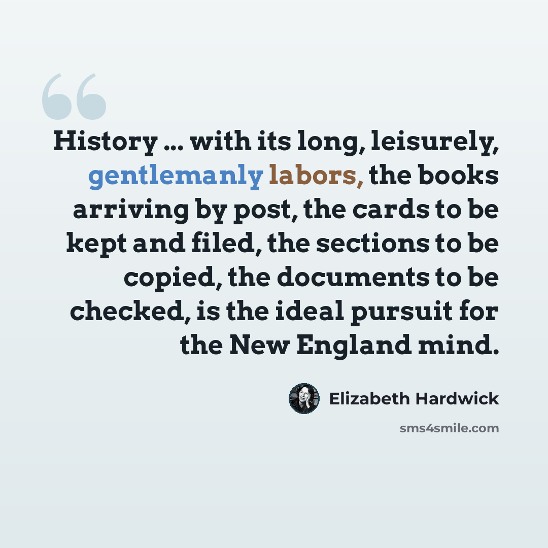 “History ... with its long, leisurely, gentlemanly labors, the books arriving by post, the cards to be kept and filed, the sections to be copied, the documents to be checked, is the ideal pursuit for the New England mind.” quote by Elizabeth Hardwick