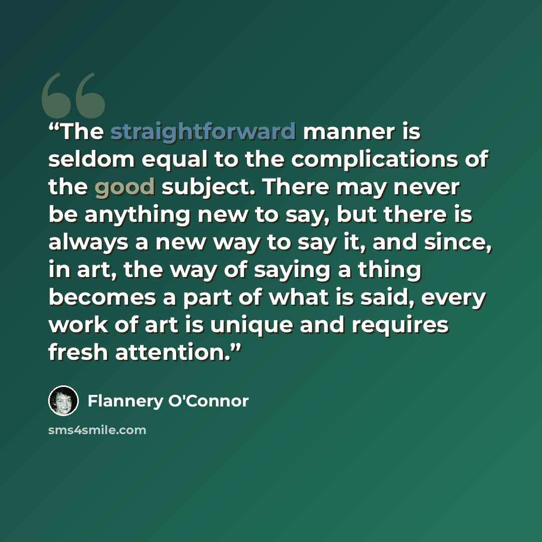 “The straightforward manner is seldom equal to the complications of the good subject. There may never be anything new to say, but there is always a new way to say it, and since, in art, the way of saying a thing becomes a part of what is said, every work of art is unique and requires fresh attention.” quote by Flannery O'Connor