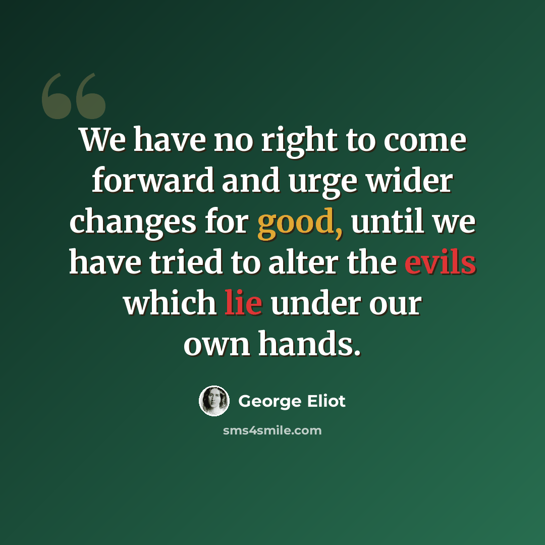“We have no right to come forward and urge wider changes for good, until we have tried to alter the evils which lie under our own hands.” quote by George Eliot