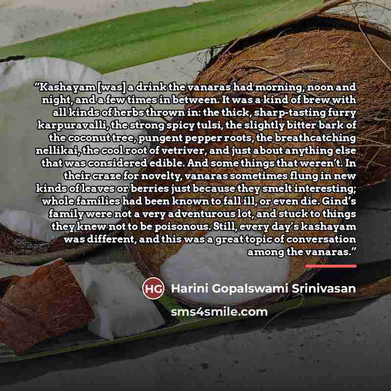 “Kashayam [was] a drink the vanaras had morning, noon and night, and a few times in between. It was a kind of brew with all kinds of herbs thrown in: the thick, sharp-tasting furry karpuravalli, the strong spicy tulsi, the slightly bitter bark of the coconut tree, pungent pepper roots, the…” quote by Harini Gopalswami Srinivasan