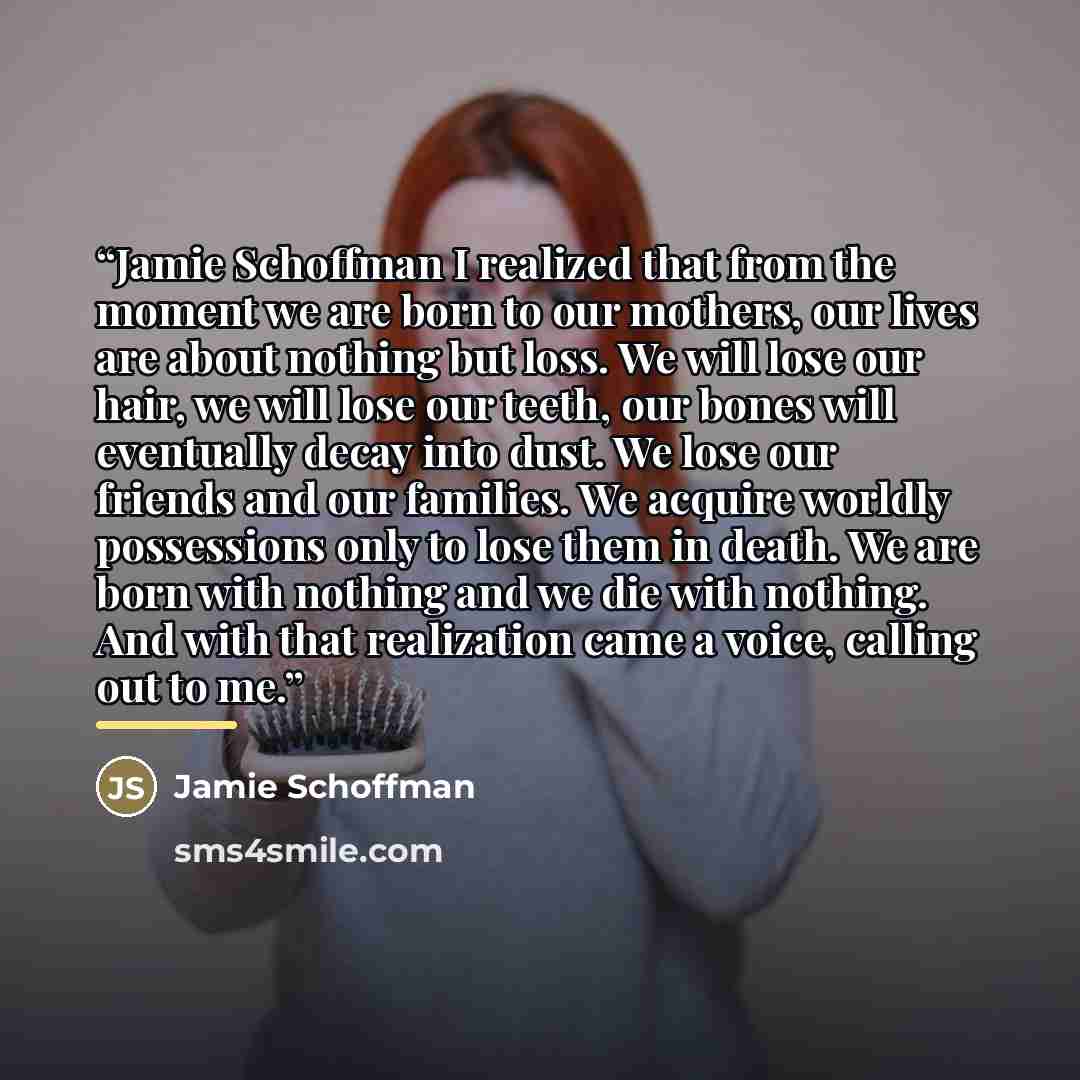 “Jamie Schoffman I realized that from the moment we are born to our mothers, our lives are about nothing but loss. We will lose our hair, we will lose our teeth, our bones will eventually decay into dust. We lose our friends and our families. We acquire worldly possessions only to lose them in…” quote by Jamie Schoffman