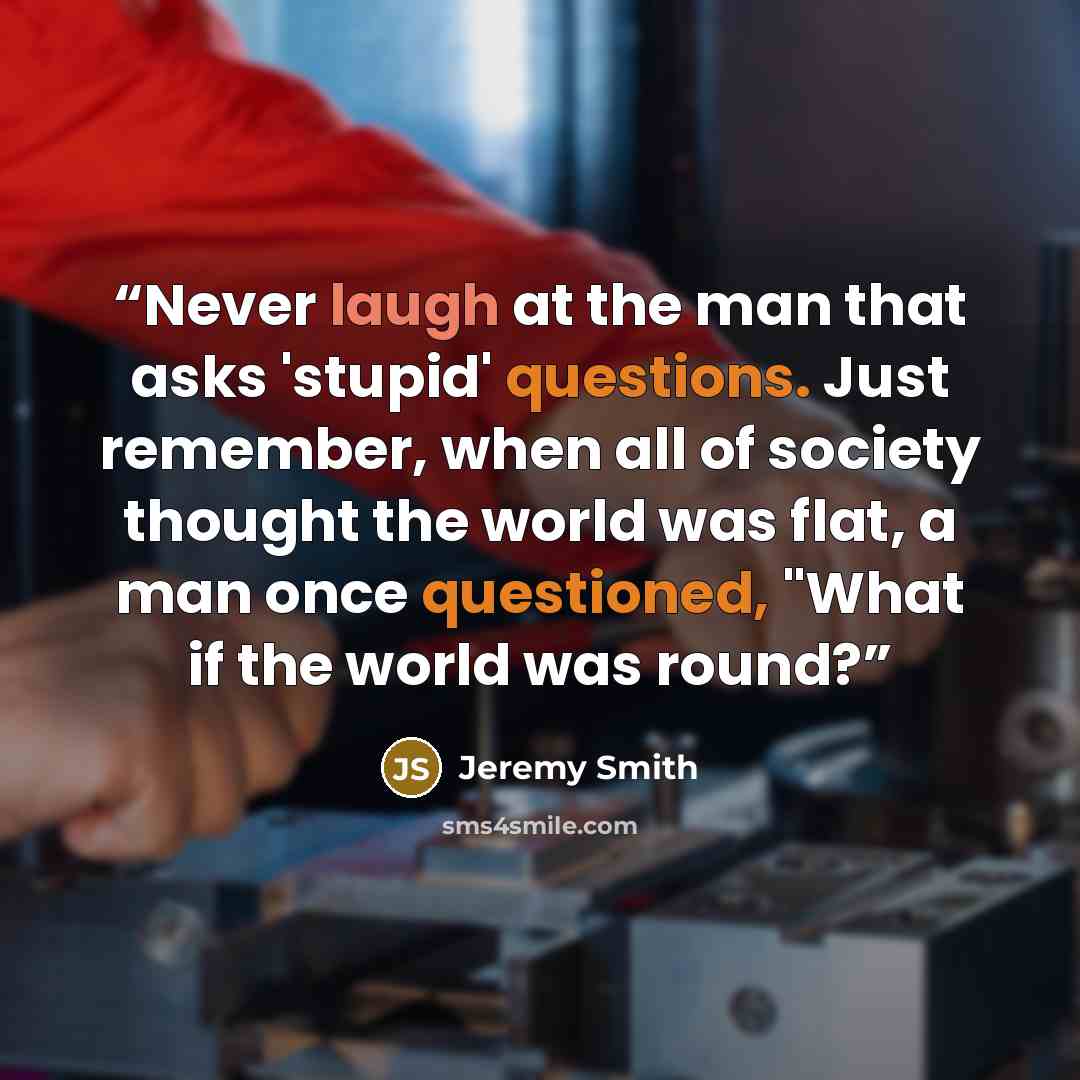 “Never laugh at the man that asks 'stupid' questions. Just remember, when all of society thought the world was flat, a man once questioned, "What if the world was round?” quote by Jeremy Smith