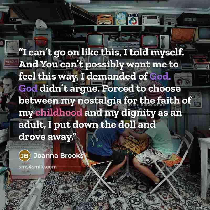 “I can’t go on like this, I told myself. And You can’t possibly want me to feel this way, I demanded of God. God didn’t argue. Forced to choose between my nostalgia for the faith of my childhood and my dignity as an adult, I put down the doll and drove away.” quote by Joanna Brooks