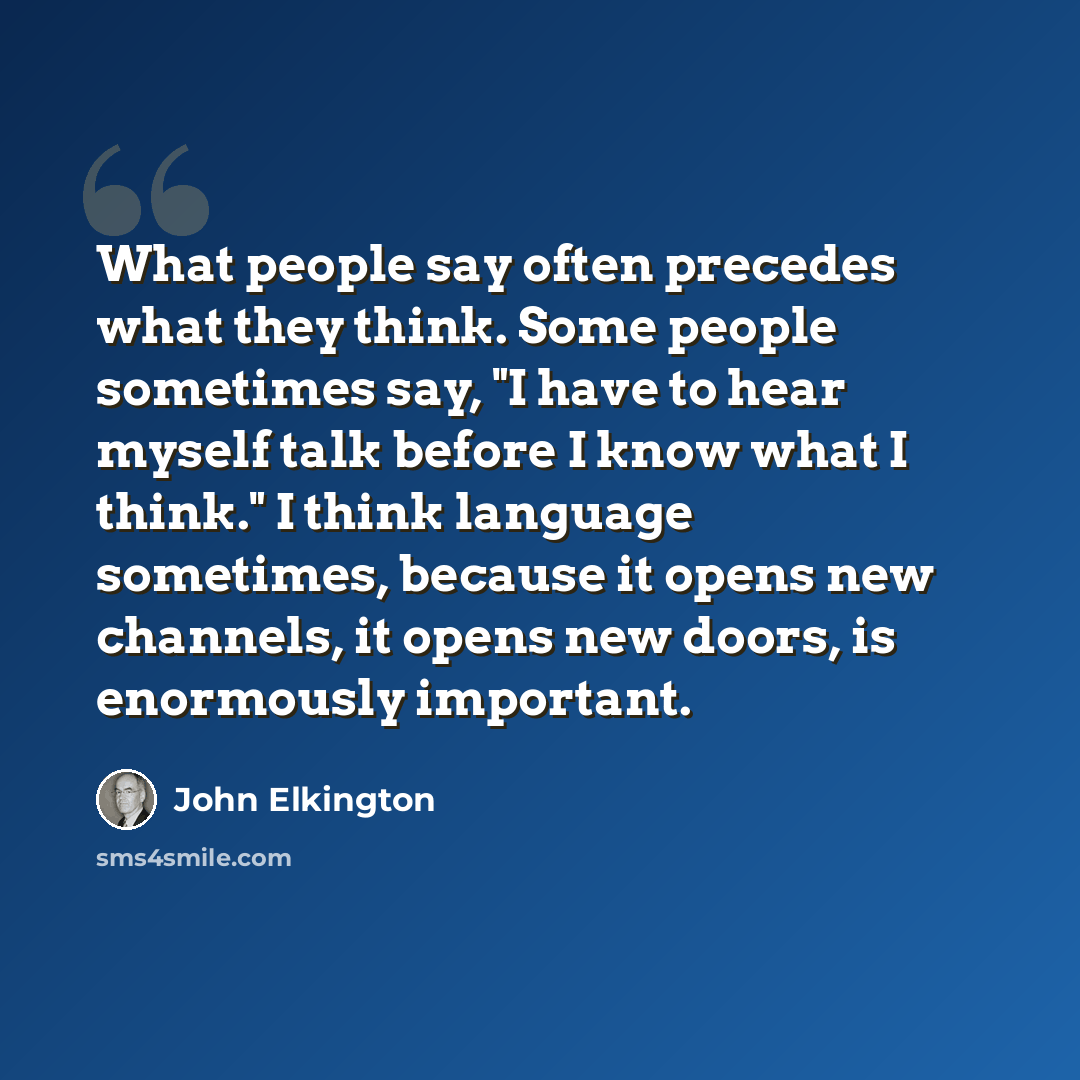“What people say often precedes what they think. Some people sometimes say, "I have to hear myself talk before I know what I think." I think language sometimes, because it opens new channels, it opens new doors, is enormously important.” quote by John Elkington