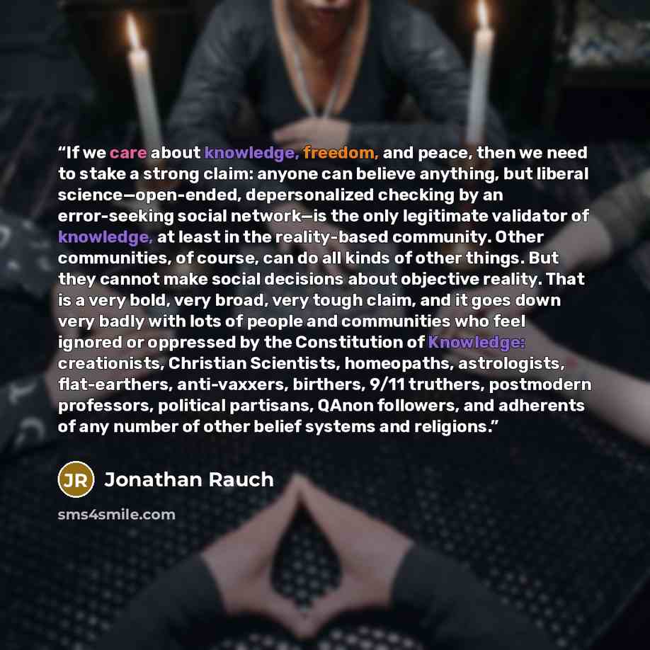 “If we care about knowledge, freedom, and peace, then we need to stake a strong claim: anyone can believe anything, but liberal science—open-ended, depersonalized checking by an error-seeking social network—is the only legitimate validator of knowledge, at least in the reality-based community…” quote by Jonathan Rauch