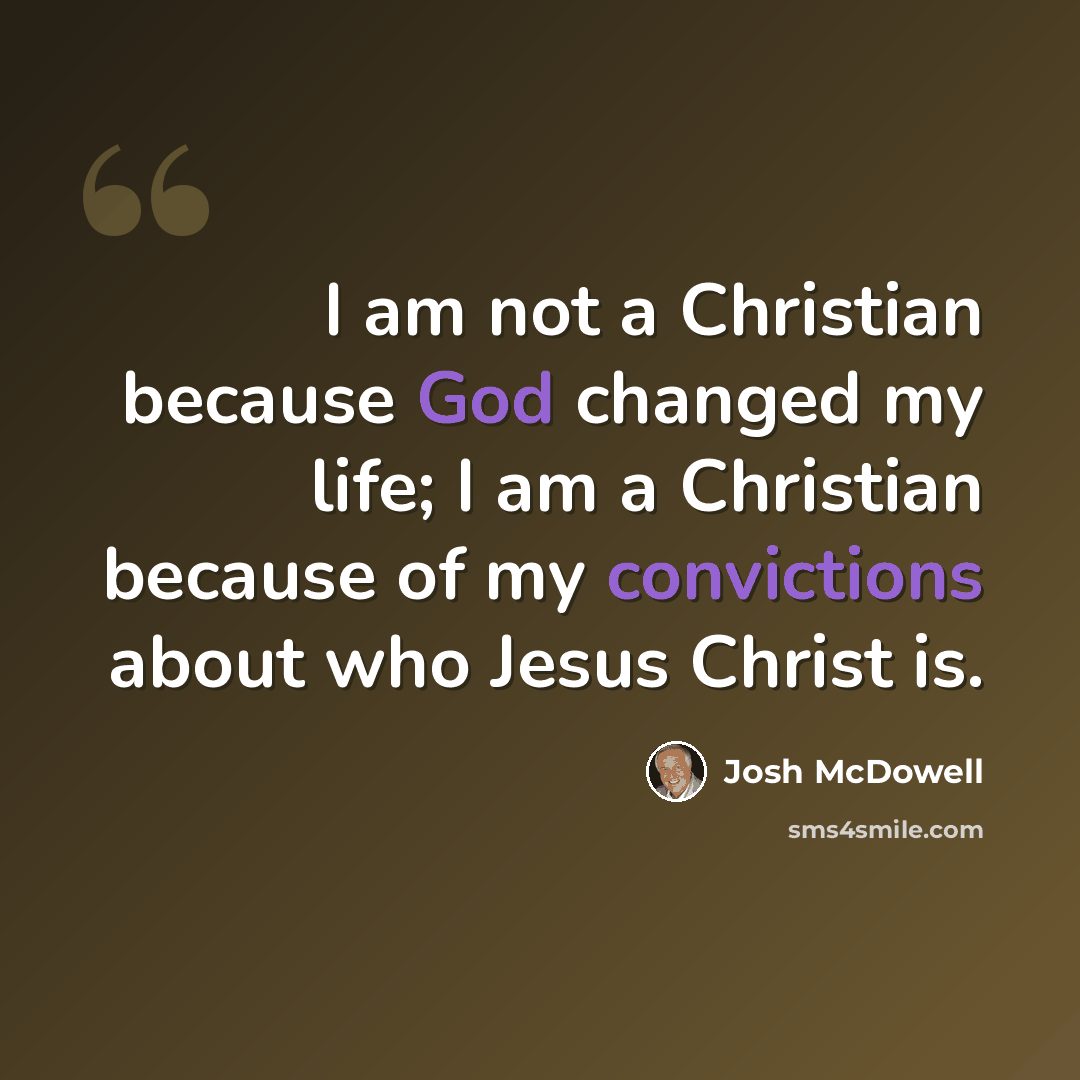 “I am not a Christian because God changed my life; I am a Christian because of my convictions about who Jesus Christ is.” quote by Josh McDowell