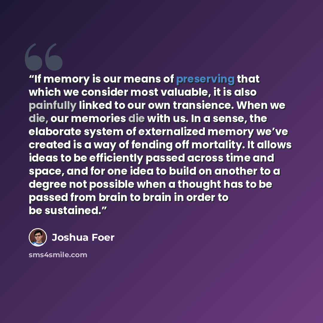 “If memory is our means of preserving that which we consider most valuable, it is also painfully linked to our own transience. When we die, our memories die with us. In a sense, the elaborate system of externalized memory we’ve created is a way of fending off mortality. It allows ideas to be…” quote by Joshua Foer