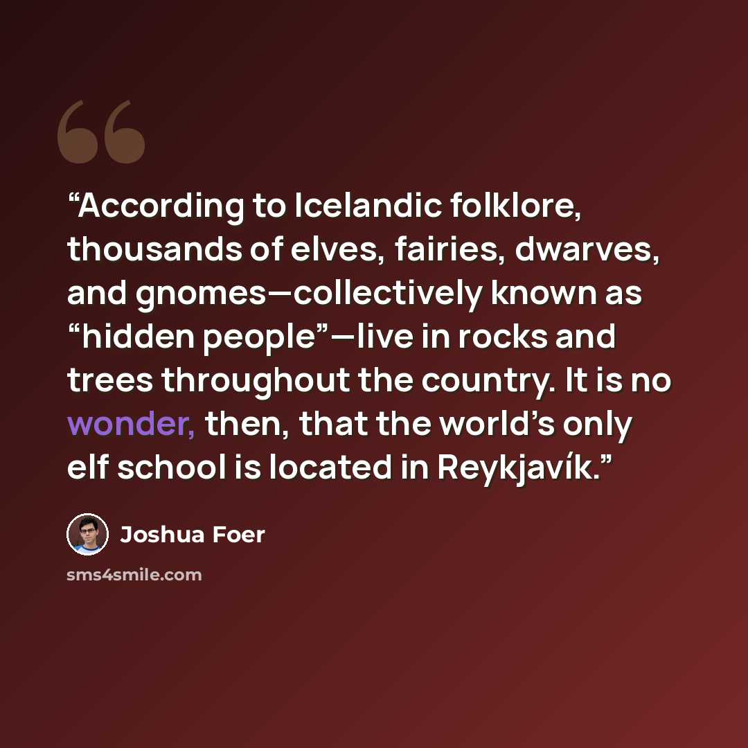 “According to Icelandic folklore, thousands of elves, fairies, dwarves, and gnomes—collectively known as “hidden people”—live in rocks and trees throughout the country. It is no wonder, then, that the world’s only elf school is located in Reykjavík.” quote by Joshua Foer