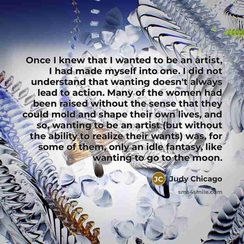 “Once I knew that I wanted to be an artist, I had made myself into one. I did not understand that wanting doesn't always lead to action. Many of the women had been raised without the sense that they could mold and shape their own lives, and so, wanting to be an artist (but without the ability to…” quote by Judy Chicago