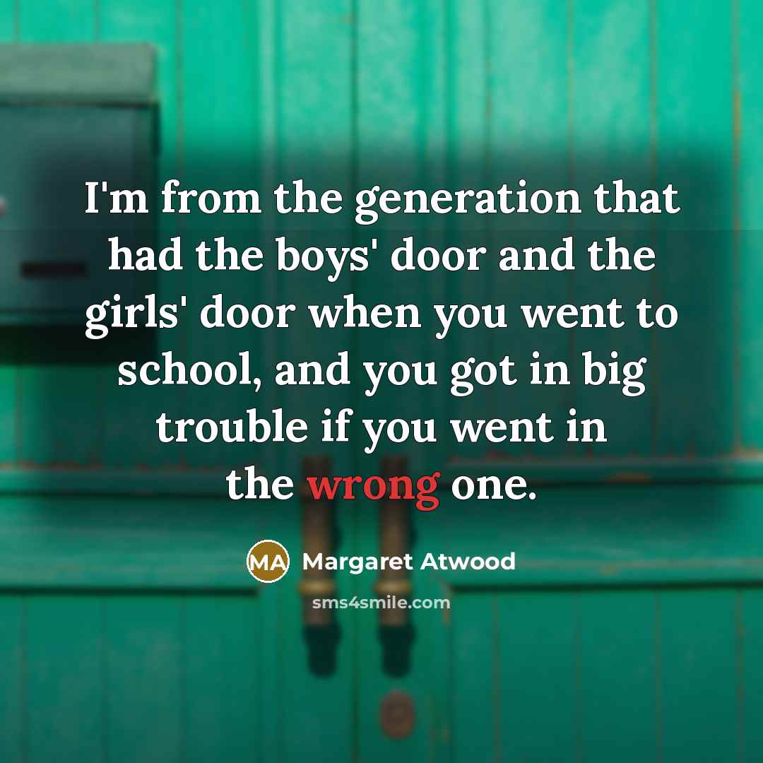 “I'm from the generation that had the boys' door and the girls' door when you went to school, and you got in big trouble if you went in the wrong one.” quote by Margaret Atwood