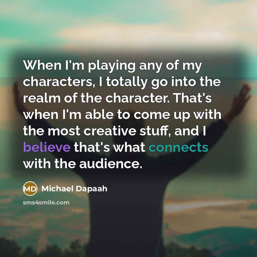 “When I'm playing any of my characters, I totally go into the realm of the character. That's when I'm able to come up with the most creative stuff, and I believe that's what connects with the audience.” quote by Michael Dapaah