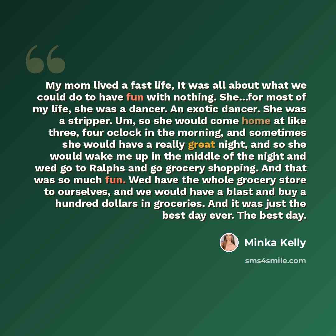 “My mom lived a fast life, It was all about what we could do to have fun with nothing. She...for most of my life, she was a dancer. An exotic dancer. She was a stripper. Um, so she would come home at like three, four oclock in the morning, and sometimes she would have a really great night, and so…” quote by Minka Kelly