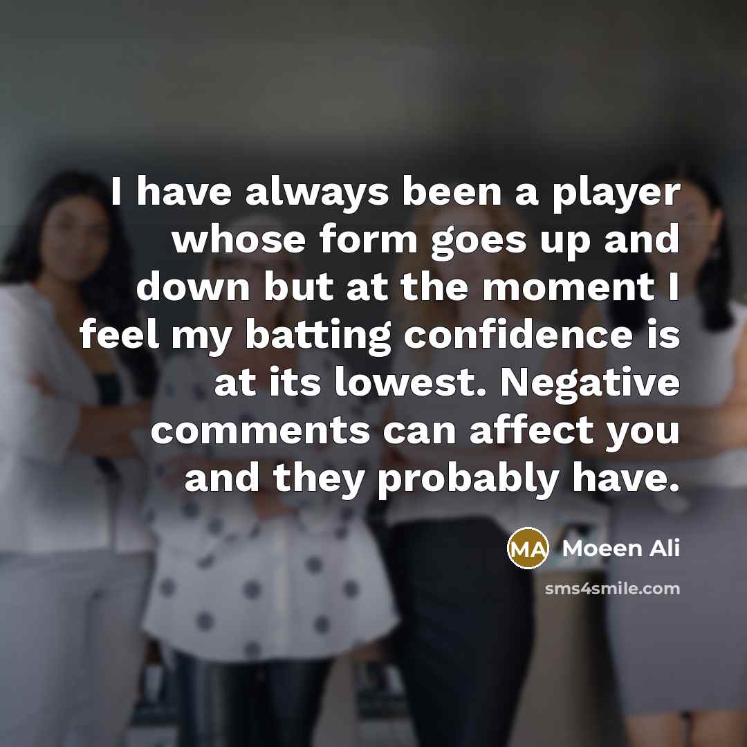 “I have always been a player whose form goes up and down but at the moment I feel my batting confidence is at its lowest. Negative comments can affect you and they probably have.” quote by Moeen Ali