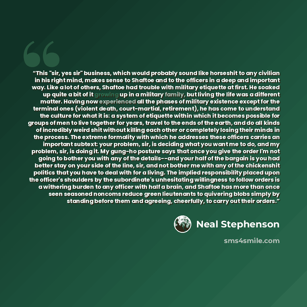 “This "sir, yes sir" business, which would probably sound like horseshit to any civilian in his right mind, makes sense to Shaftoe and to the officers in a deep and important way. Like a lot of others, Shaftoe had trouble with military etiquette at first. He soaked up quite a bit of it growing up…” quote by Neal Stephenson