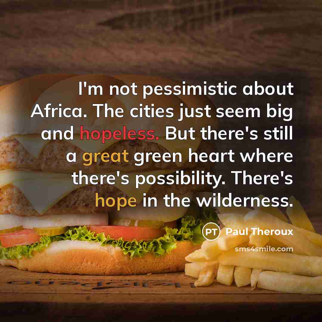 “I'm not pessimistic about Africa. The cities just seem big and hopeless. But there's still a great green heart where there's possibility. There's hope in the wilderness.” quote by Paul Theroux