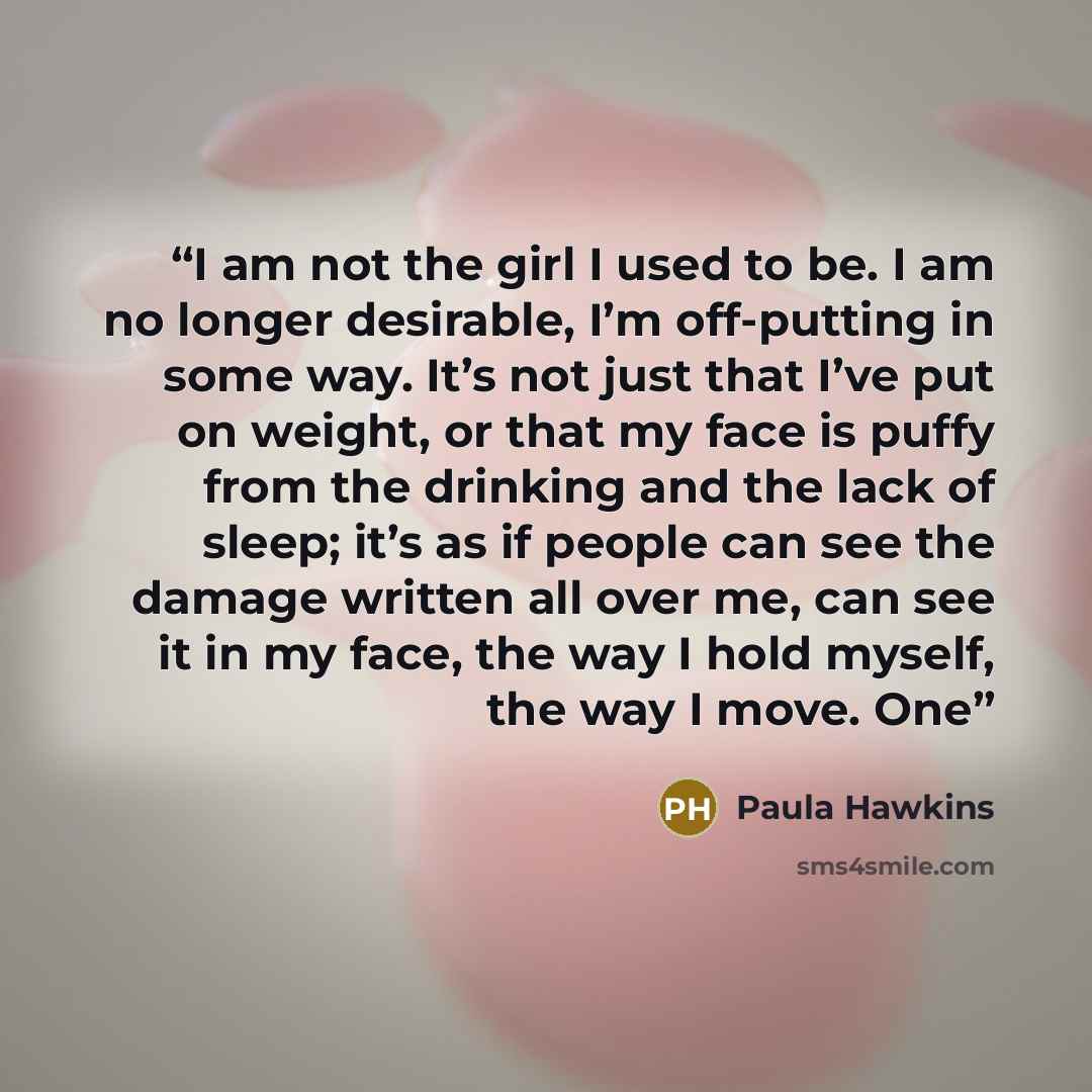 “I am not the girl I used to be. I am no longer desirable, I’m off-putting in some way. It’s not just that I’ve put on weight, or that my face is puffy from the drinking and the lack of sleep; it’s as if people can see the damage written all over me, can see it in my face, the way I hold myself…” quote by Paula Hawkins