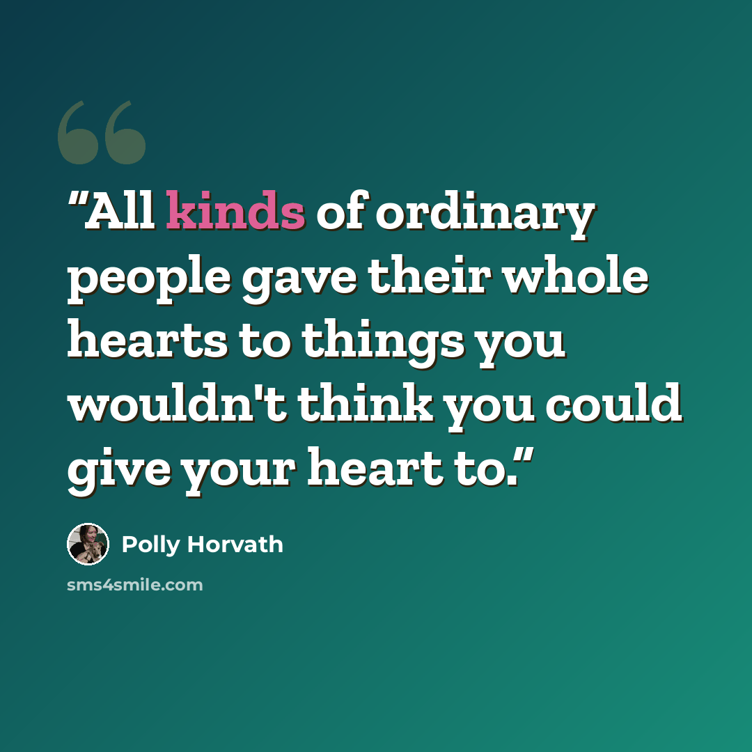 “All kinds of ordinary people gave their whole hearts to things you wouldn't think you could give your heart to.” quote by Polly Horvath