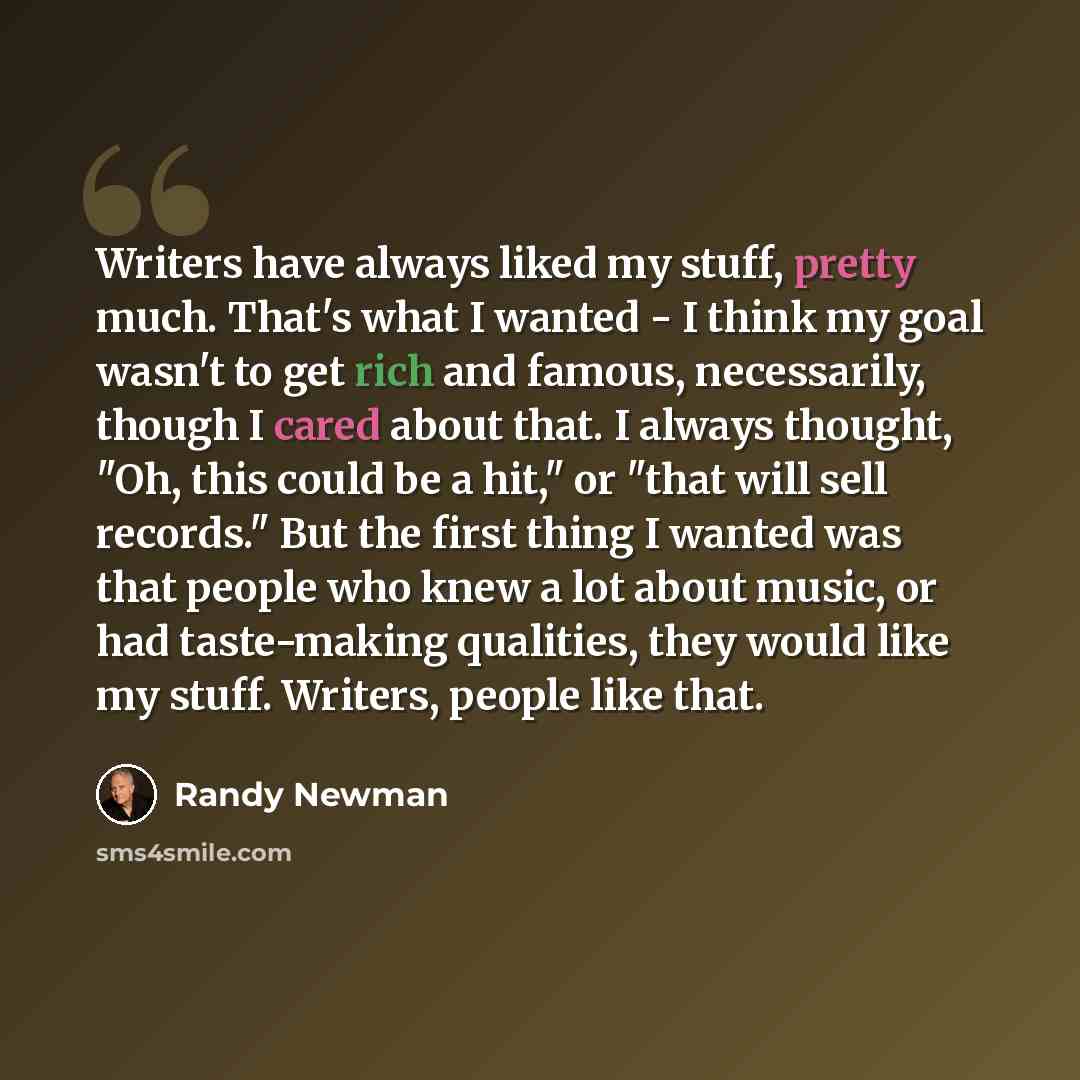 “Writers have always liked my stuff, pretty much. That's what I wanted - I think my goal wasn't to get rich and famous, necessarily, though I cared about that. I always thought, "Oh, this could be a hit," or "that will sell records." But the first thing I wanted was that people who knew a lot about…” quote by Randy Newman