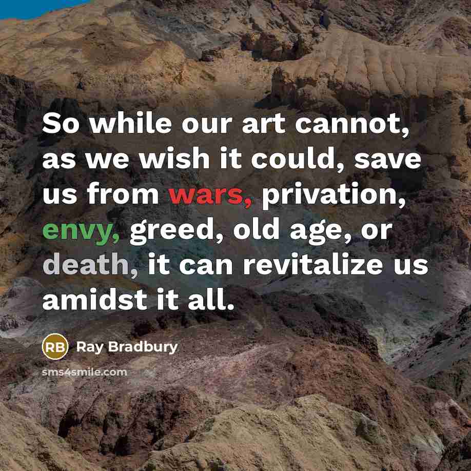 “So while our art cannot, as we wish it could, save us from wars, privation, envy, greed, old age, or death, it can revitalize us amidst it all.” quote by Ray Bradbury