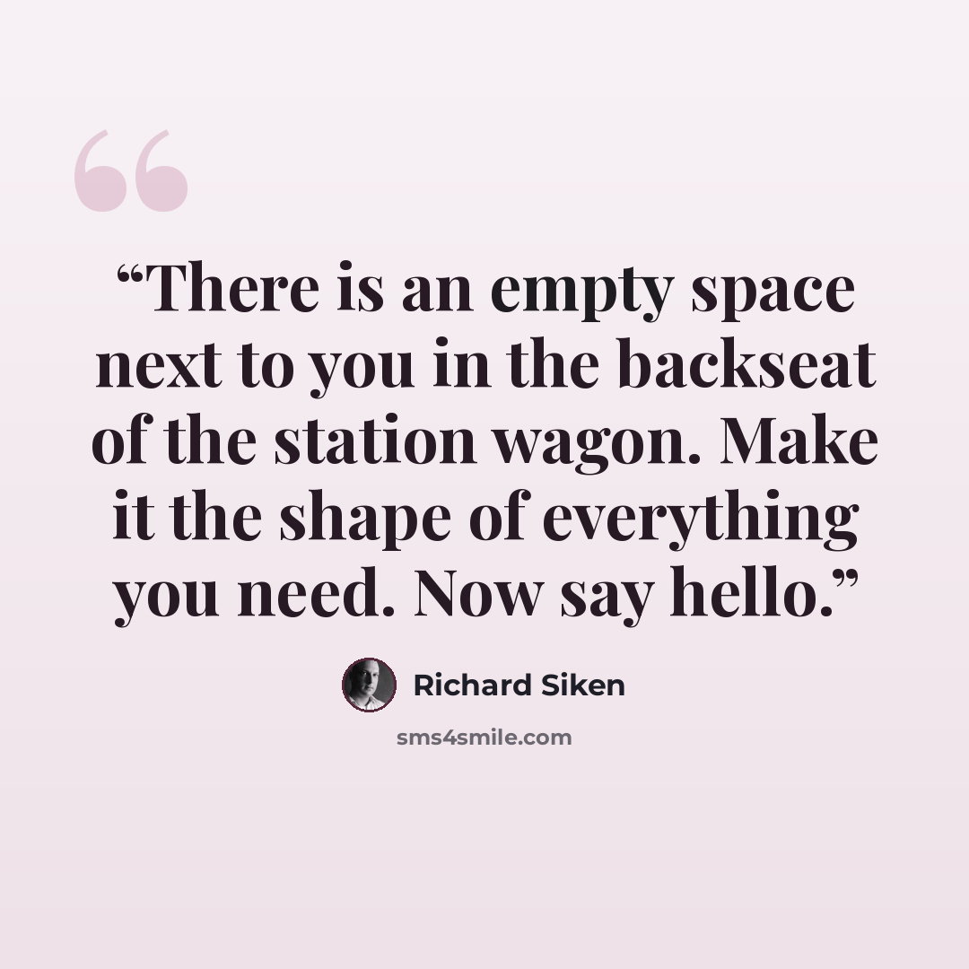“There is an empty space next to you in the backseat of the station wagon. Make it the shape of everything you need. Now say hello.” quote by Richard Siken