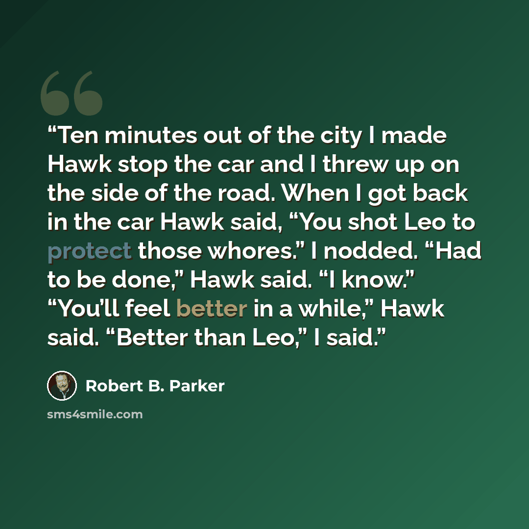 “Ten minutes out of the city I made Hawk stop the car and I threw up on the side of the road. When I got back in the car Hawk said, “You shot Leo to protect those whores.” I nodded. “Had to be done,” Hawk said. “I know.” “You’ll feel better in a while,” Hawk said. “Better than Leo,” I said.” quote by Robert B. Parker