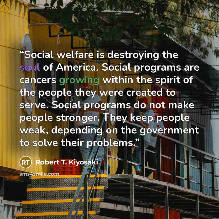 “Social welfare is destroying the soul of America. Social programs are cancers growing within the spirit of the people they were created to serve. Social programs do not make people stronger. They keep people weak, depending on the government to solve their problems.” quote by Robert T. Kiyosaki