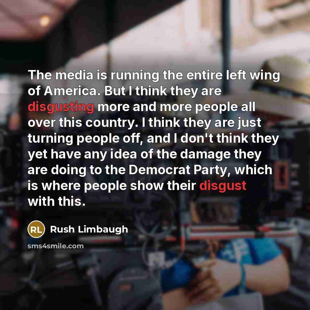 “The media is running the entire left wing of America. But I think they are disgusting more and more people all over this country. I think they are just turning people off, and I don't think they yet have any idea of the damage they are doing to the Democrat Party, which is where people show their…” quote by Rush Limbaugh