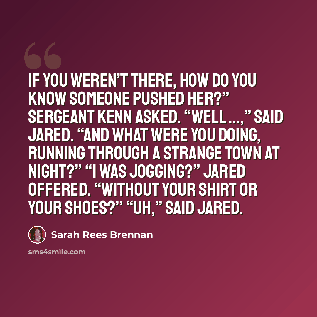 “If you weren’t there, how do you know someone pushed her?” Sergeant Kenn asked. “Well …,” said Jared. “And what were you doing, running through a strange town at night?” “I was jogging?” Jared offered. “Without your shirt or your shoes?” “Uh,” said Jared.” quote by Sarah Rees Brennan