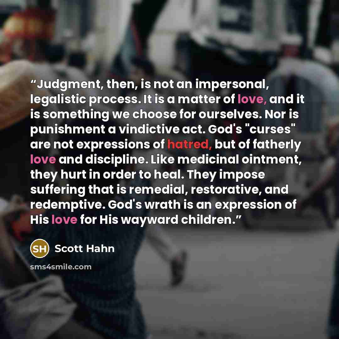 “Judgment, then, is not an impersonal, legalistic process. It is a matter of love, and it is something we choose for ourselves. Nor is punishment a vindictive act. God's "curses" are not expressions of hatred, but of fatherly love and discipline. Like medicinal ointment, they hurt in order to heal…” quote by Scott Hahn