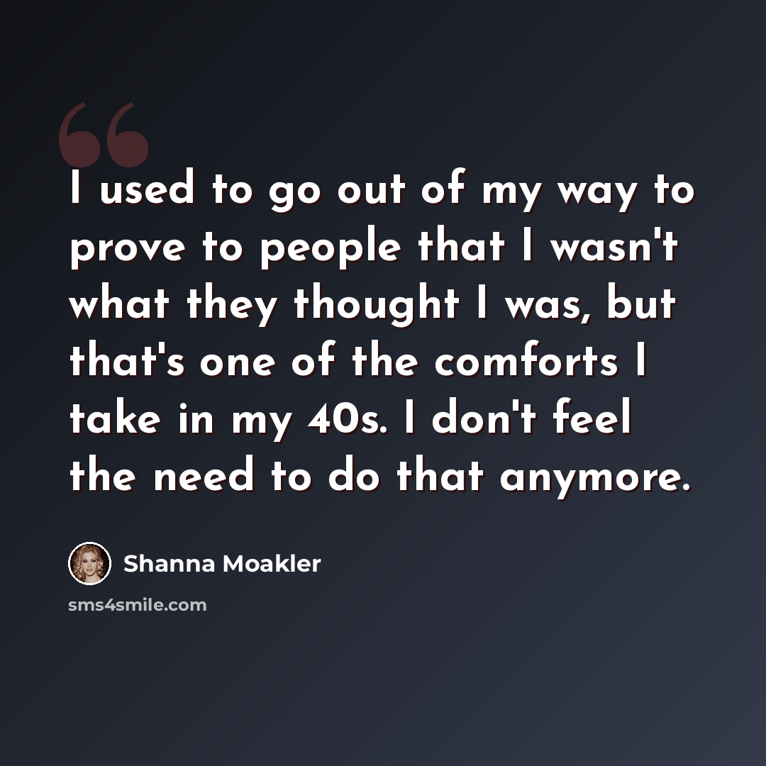“I used to go out of my way to prove to people that I wasn't what they thought I was, but that's one of the comforts I take in my 40s. I don't feel the need to do that anymore.” quote by Shanna Moakler