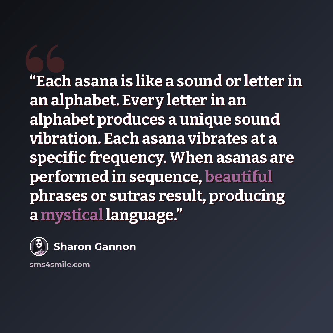 “Each asana is like a sound or letter in an alphabet. Every letter in an alphabet produces a unique sound vibration. Each asana vibrates at a specific frequency. When asanas are performed in sequence, beautiful phrases or sutras result, producing a mystical language.” quote by Sharon Gannon