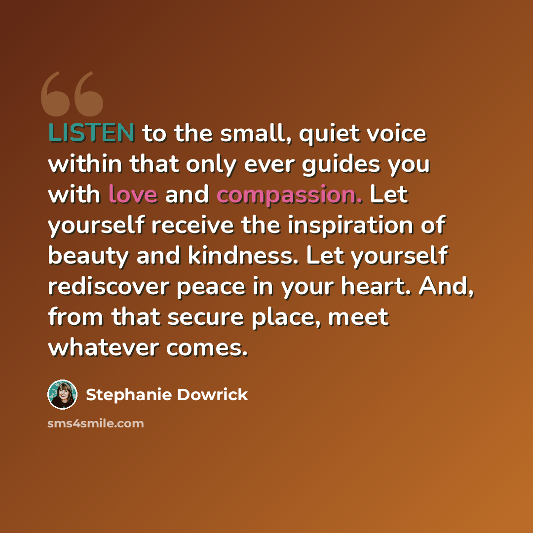 “LISTEN to the small, quiet voice within that only ever guides you with love and compassion. Let yourself receive the inspiration of beauty and kindness. Let yourself rediscover peace in your heart. And, from that secure place, meet whatever comes.” quote by Stephanie Dowrick