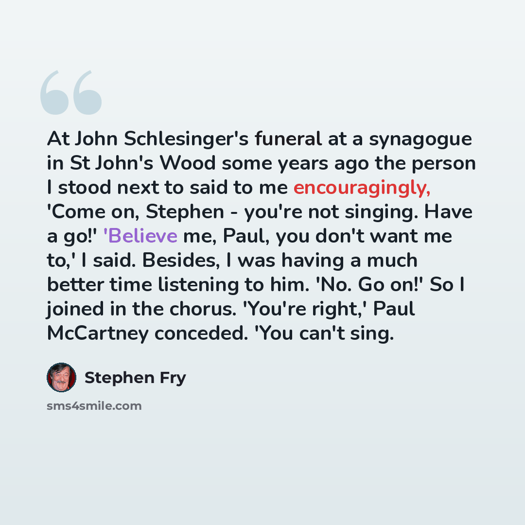 “At John Schlesinger's funeral at a synagogue in St John's Wood some years ago the person I stood next to said to me encouragingly, 'Come on, Stephen - you're not singing. Have a go!' 'Believe me, Paul, you don't want me to,' I said. Besides, I was having a much better time listening to him. 'No…” quote by Stephen Fry