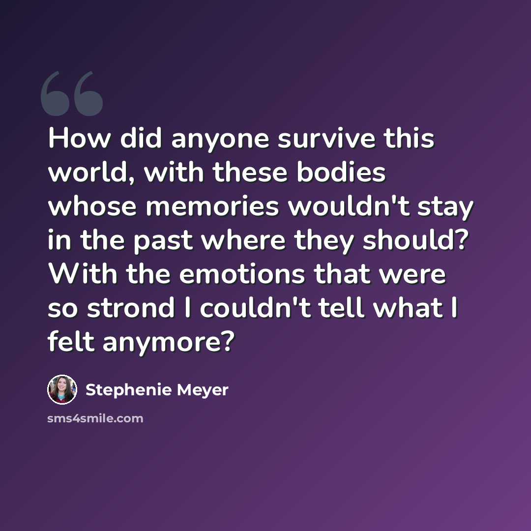 “How did anyone survive this world, with these bodies whose memories wouldn't stay in the past where they should? With the emotions that were so strond I couldn't tell what I felt anymore?” quote by Stephenie Meyer