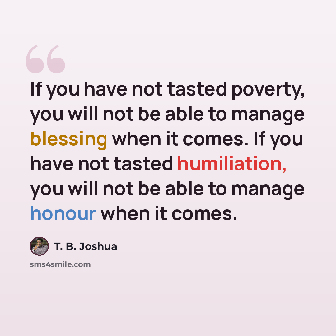 “If you have not tasted poverty, you will not be able to manage blessing when it comes. If you have not tasted humiliation, you will not be able to manage honour when it comes.” quote by T. B. Joshua