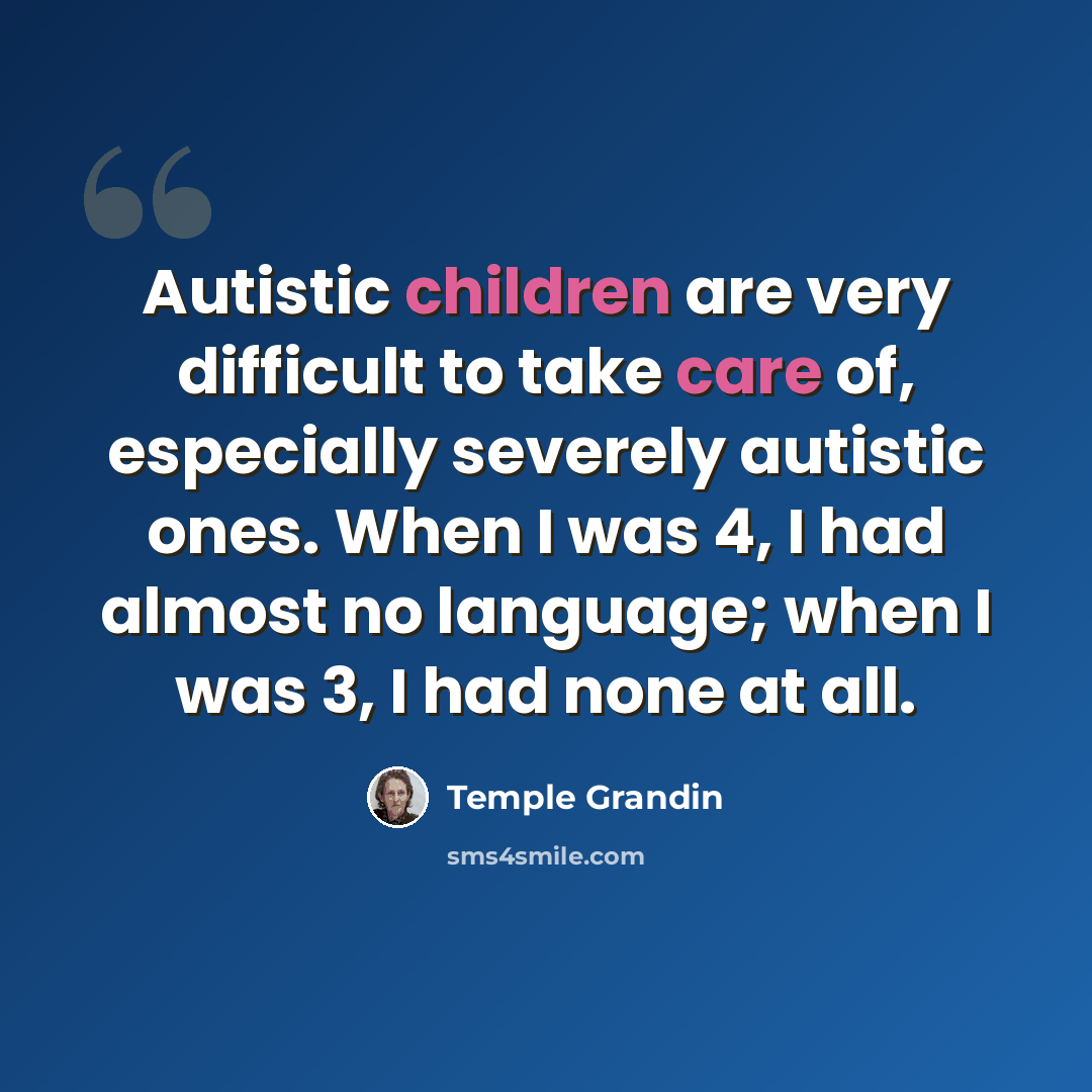 “Autistic children are very difficult to take care of, especially severely autistic ones. When I was 4, I had almost no language; when I was 3, I had none at all.” quote by Temple Grandin