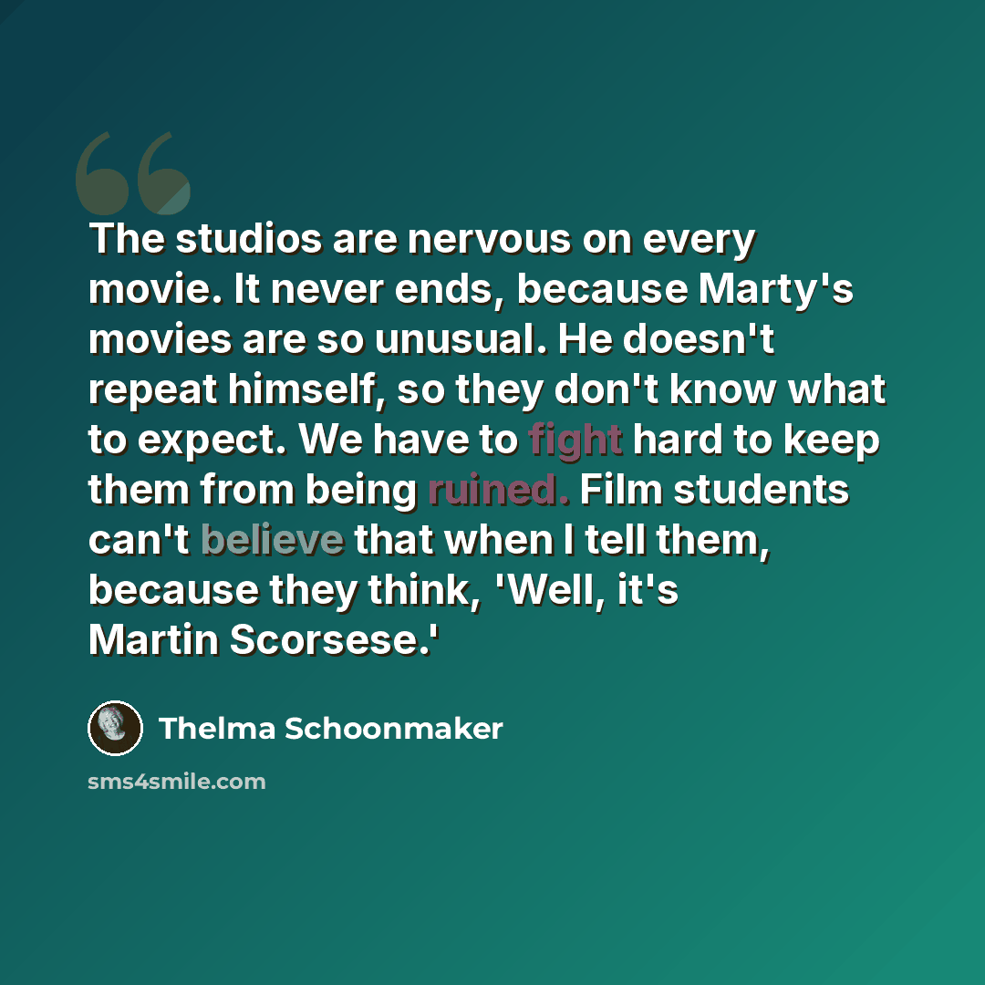 “The studios are nervous on every movie. It never ends, because Marty's movies are so unusual. He doesn't repeat himself, so they don't know what to expect. We have to fight hard to keep them from being ruined. Film students can't believe that when I tell them, because they think, 'Well, it's…” quote by Thelma Schoonmaker