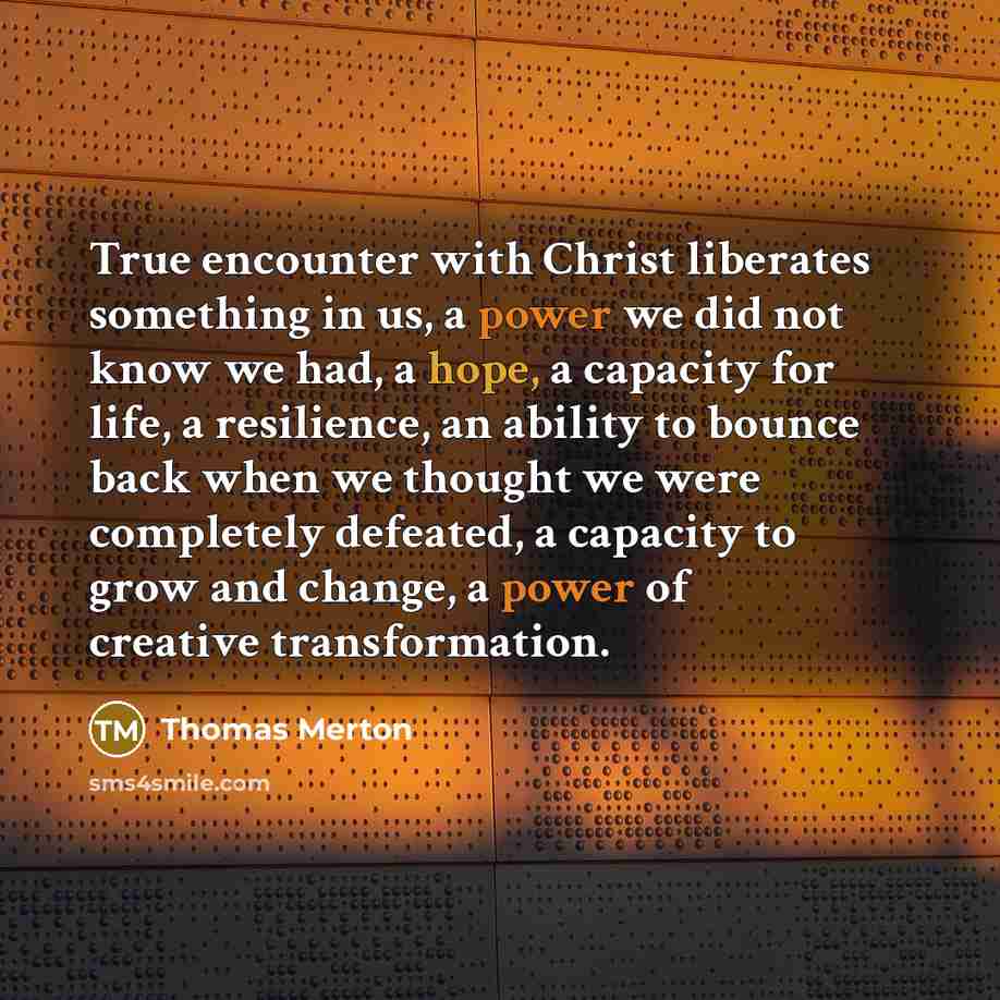 “True encounter with Christ liberates something in us, a power we did not know we had, a hope, a capacity for life, a resilience, an ability to bounce back when we thought we were completely defeated, a capacity to grow and change, a power of creative transformation.” quote by Thomas Merton